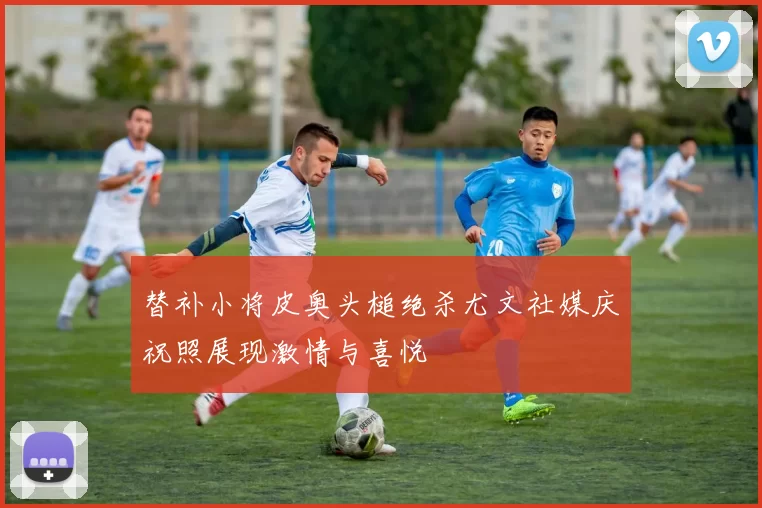 替补小将皮奥头槌绝杀尤文社媒庆祝照展现激情与喜悦
