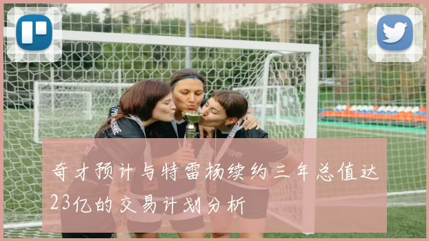 奇才预计与特雷杨续约三年总值达23亿的交易计划分析