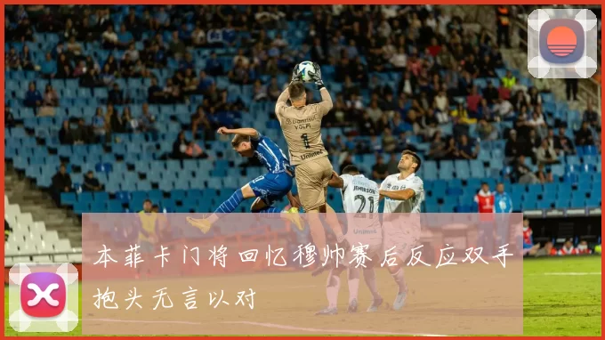 本菲卡门将回忆穆帅赛后反应双手抱头无言以对