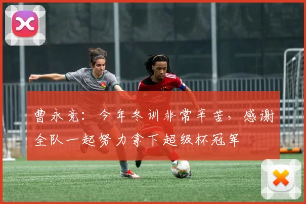 曹永竞：今年冬训非常辛苦，感谢全队一起努力拿下超级杯冠军