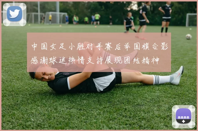 中国女足小胜对手赛后举国旗合影感谢球迷热情支持展现团结精神