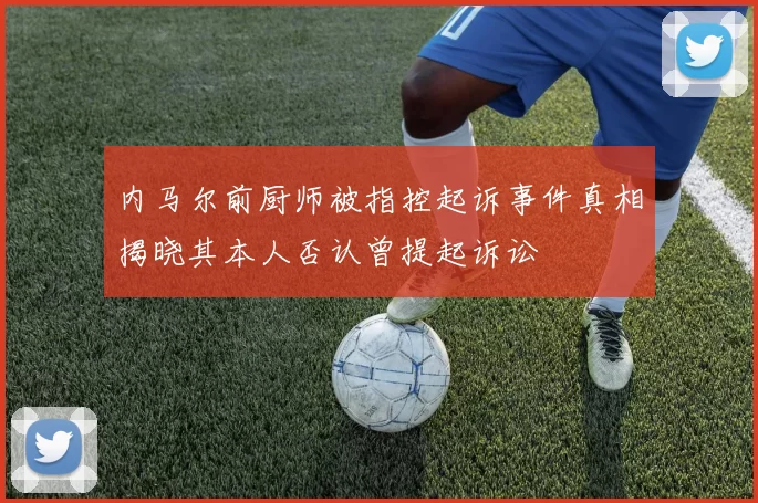 内马尔前厨师被指控起诉事件真相揭晓其本人否认曾提起诉讼