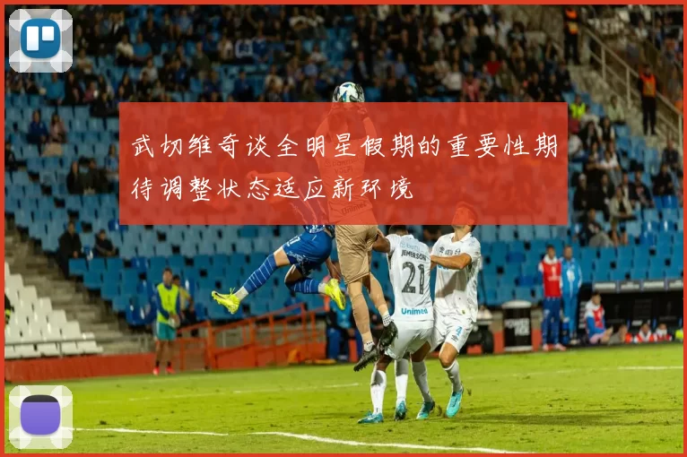 武切维奇谈全明星假期的重要性期待调整状态适应新环境