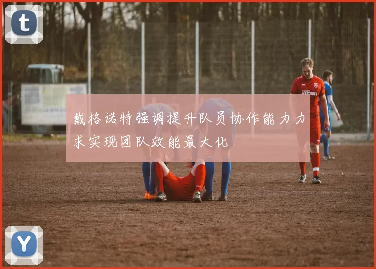 戴格诺特强调提升队员协作能力力求实现团队效能最大化