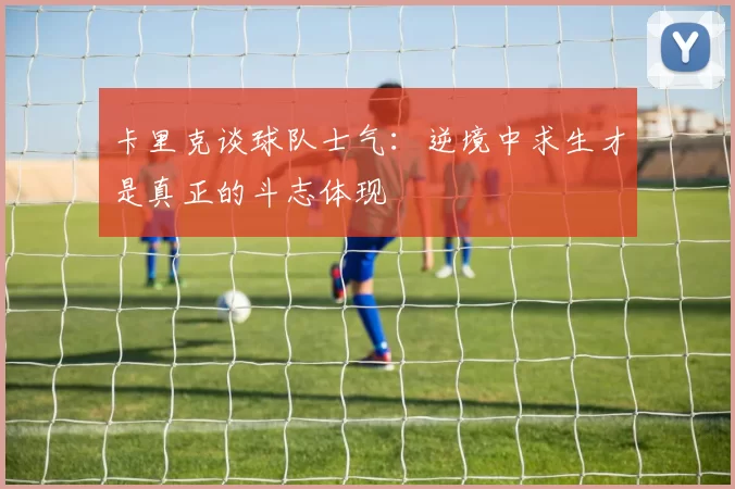 卡里克谈球队士气：逆境中求生才是真正的斗志体现