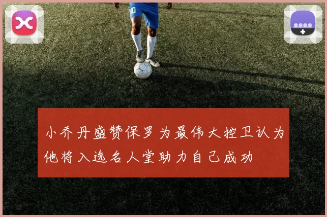 小乔丹盛赞保罗为最伟大控卫认为他将入选名人堂助力自己成功