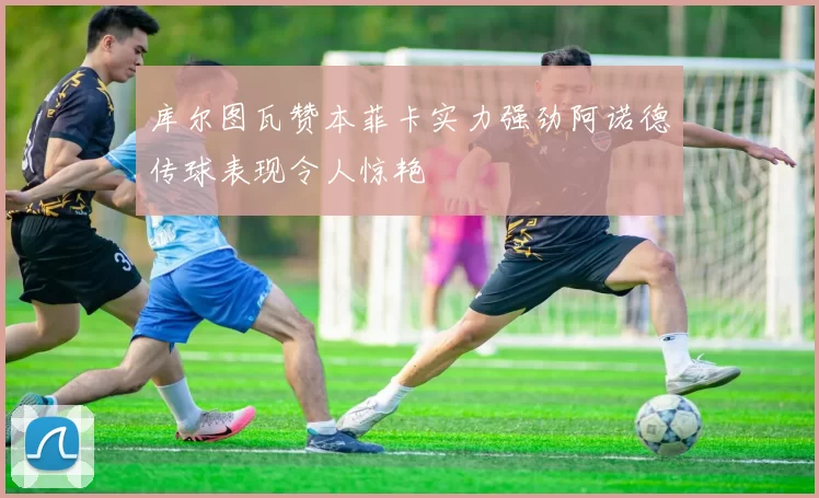 库尔图瓦赞本菲卡实力强劲阿诺德传球表现令人惊艳