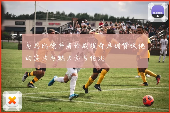 与恩比德并肩作战埃奇库姆赞叹他的实力与魅力无与伦比