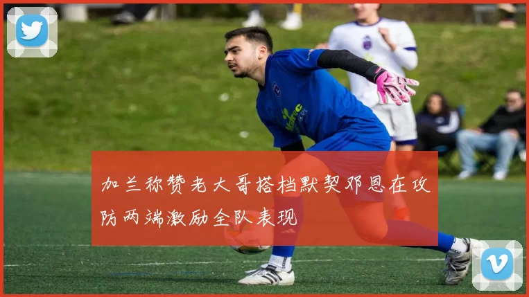 加兰称赞老大哥搭档默契邓恩在攻防两端激励全队表现