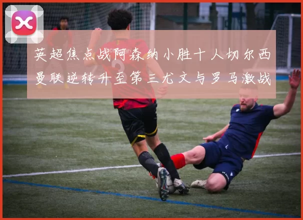 英超焦点战阿森纳小胜十人切尔西曼联逆转升至第三尤文与罗马激战平局