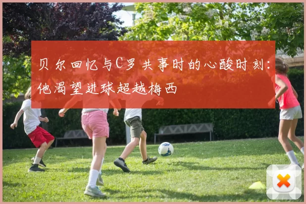 贝尔回忆与C罗共事时的心酸时刻：他渴望进球超越梅西