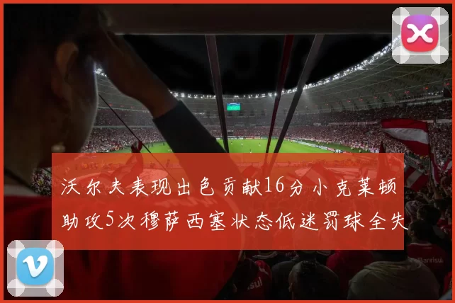 沃尔夫表现出色贡献16分小克莱顿助攻5次穆萨西塞状态低迷罚球全失