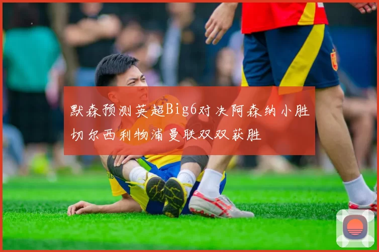 默森预测英超Big6对决阿森纳小胜切尔西利物浦曼联双双获胜