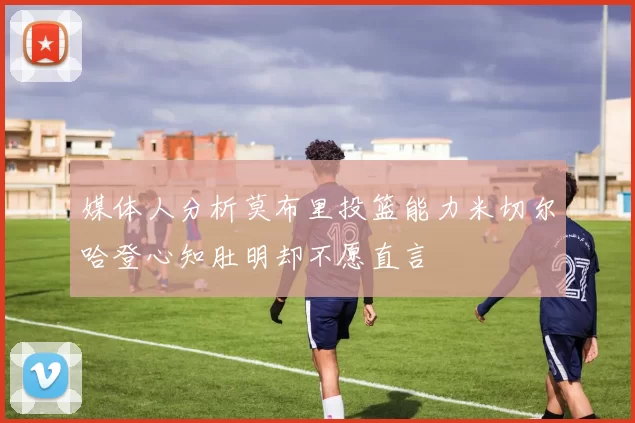 媒体人分析莫布里投篮能力米切尔哈登心知肚明却不愿直言