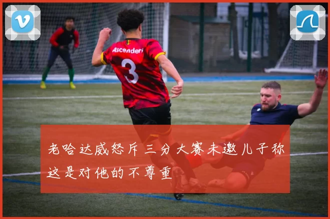 老哈达威怒斥三分大赛未邀儿子称这是对他的不尊重