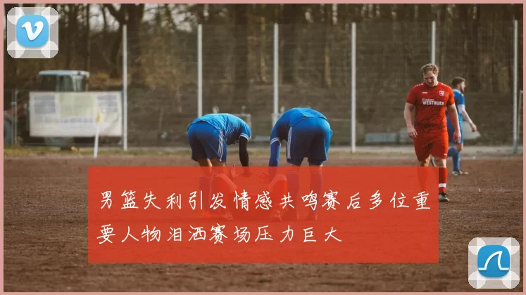 男篮失利引发情感共鸣赛后多位重要人物泪洒赛场压力巨大
