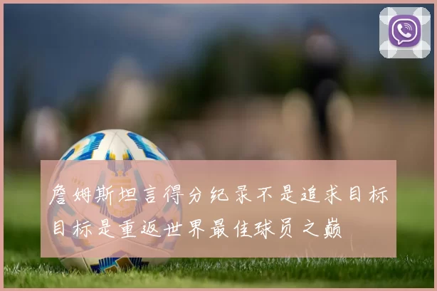 詹姆斯坦言得分纪录不是追求目标目标是重返世界最佳球员之巅