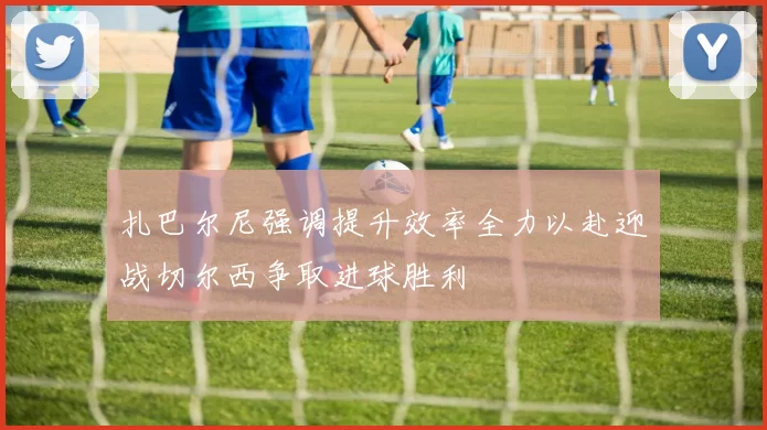 扎巴尔尼强调提升效率全力以赴迎战切尔西争取进球胜利