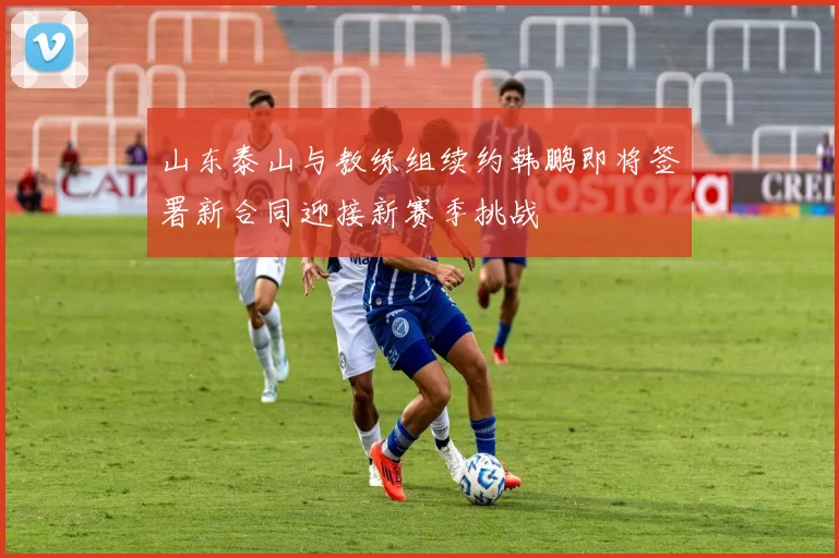 山东泰山与教练组续约韩鹏即将签署新合同迎接新赛季挑战
