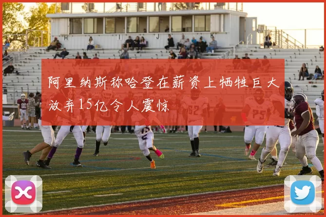 阿里纳斯称哈登在薪资上牺牲巨大放弃15亿令人震惊
