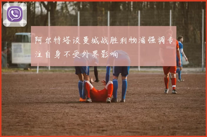 阿尔特塔谈曼城战胜利物浦强调专注自身不受外界影响